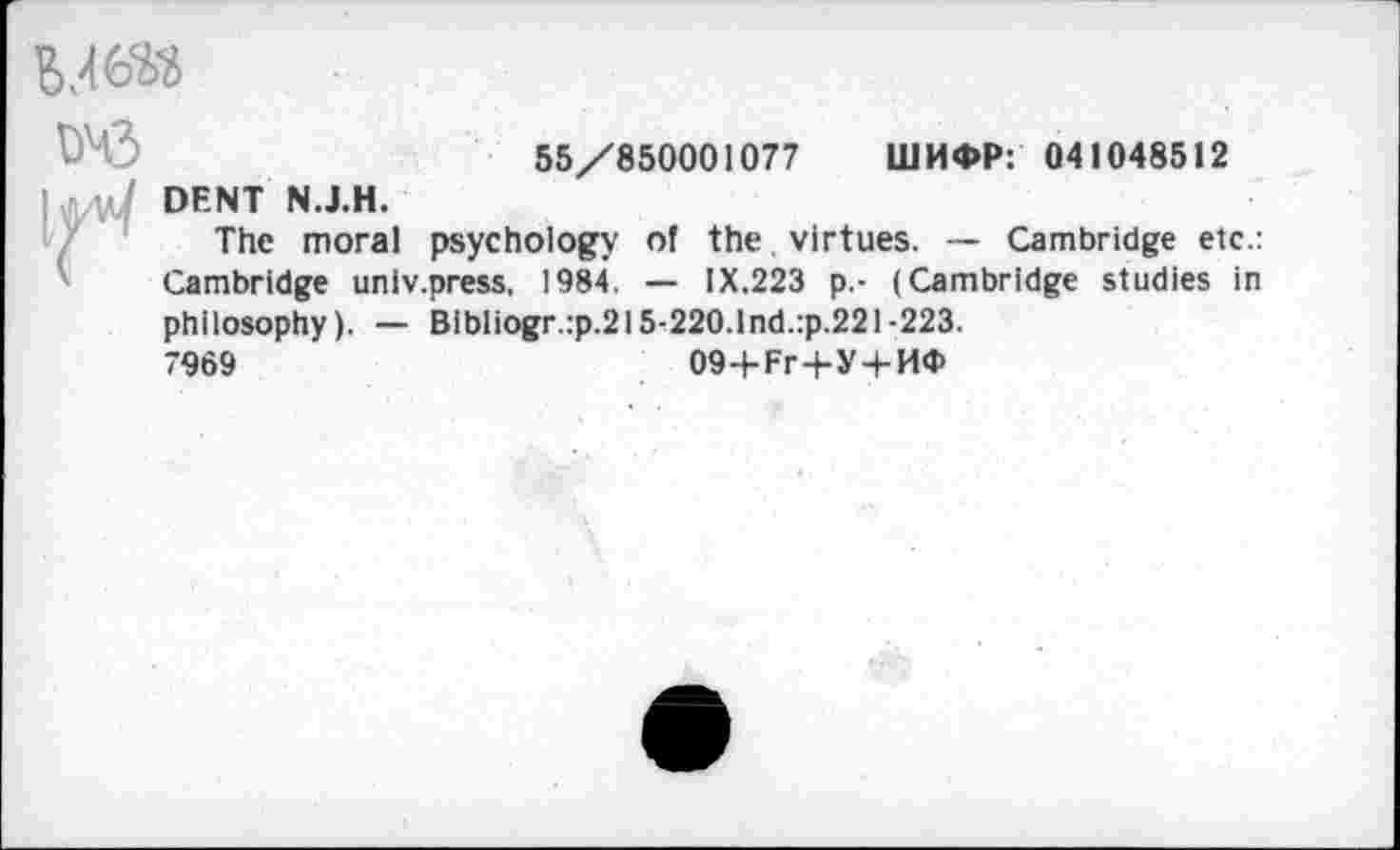 ﻿
55/850001077 ШИФР: 041048512 DENT N.J.H.
The moral psychology of the. virtues. — Cambridge etc.: Cambridge univ.press, 1984. — IX.223 p.- (Cambridge studies in philosophy). — Bibliogr.:p.215-220. Ind. :p.221-223.
7969	094-Рг+У+ИФ